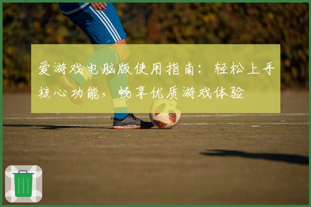 爱游戏电脑版使用指南：轻松上手核心功能，畅享优质游戏体验
