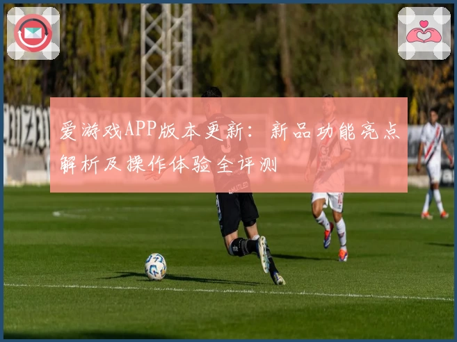 爱游戏APP版本更新：新品功能亮点解析及操作体验全评测