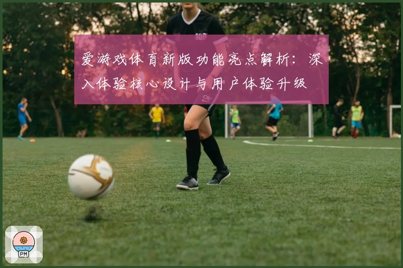 爱游戏体育新版功能亮点解析：深入体验核心设计与用户体验升级