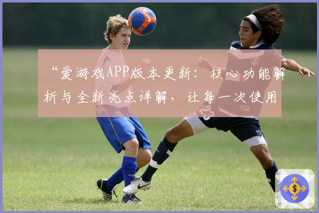“爱游戏APP版本更新：核心功能解析与全新亮点详解，让每一次使用更贴心”