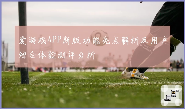 爱游戏APP新版功能亮点解析及用户综合体验测评分析