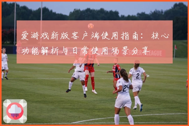 爱游戏新版客户端使用指南：核心功能解析与日常使用场景分享